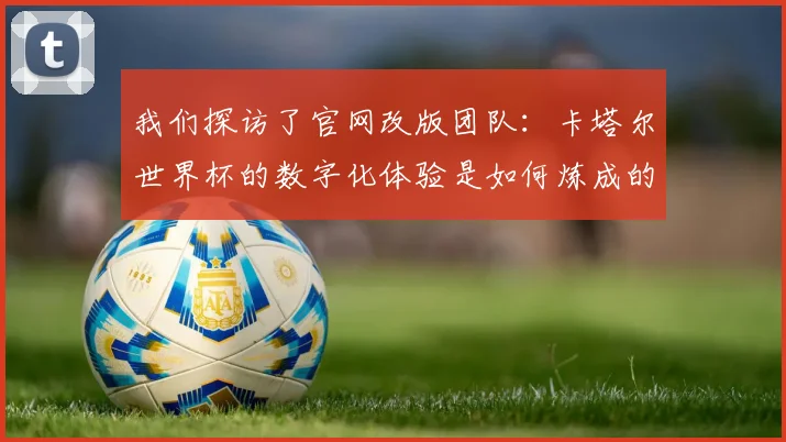 我们探访了官网改版团队:卡塔尔世界杯的数字化体验是如何炼成的