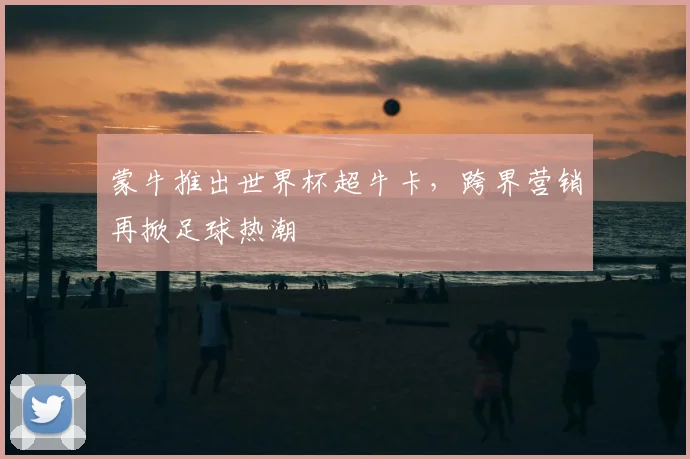 蒙牛推出世界杯超牛卡，跨界营销再掀足球热潮