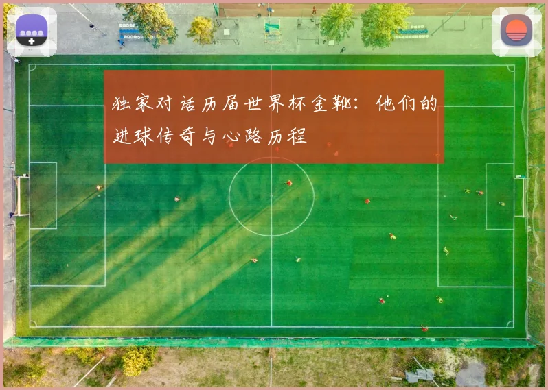 独家对话历届世界杯金靴:他们的进球传奇与心路历程