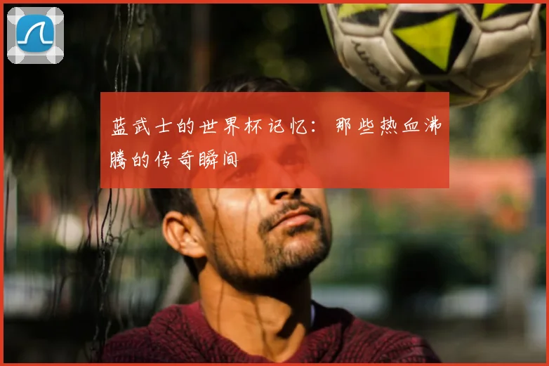 蓝武士的世界杯记忆：那些热血沸腾的传奇瞬间