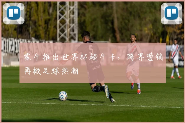 蒙牛推出世界杯超牛卡，跨界营销再掀足球热潮