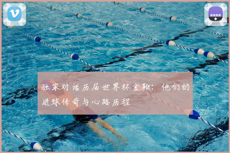 独家对话历届世界杯金靴:他们的进球传奇与心路历程