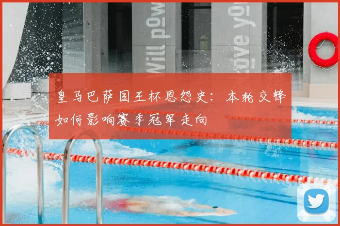 皇马巴萨国王杯恩怨史:本轮交锋如何影响赛季冠军走向