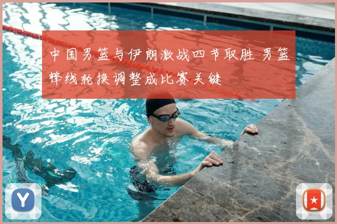 中国男篮与伊朗激战四节取胜 男篮锋线轮换调整成比赛关键