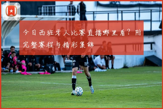 今日西班牙人比赛直播哪里看?附完整赛程与精彩集锦
