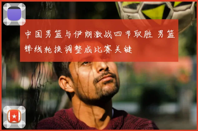 中国男篮与伊朗激战四节取胜 男篮锋线轮换调整成比赛关键