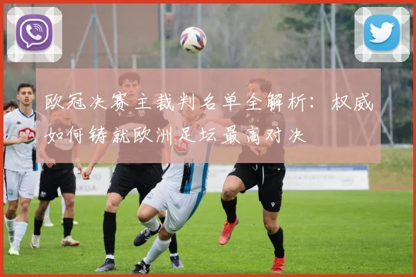 欧冠决赛主裁判名单全解析：权威如何铸就欧洲足坛最高对决