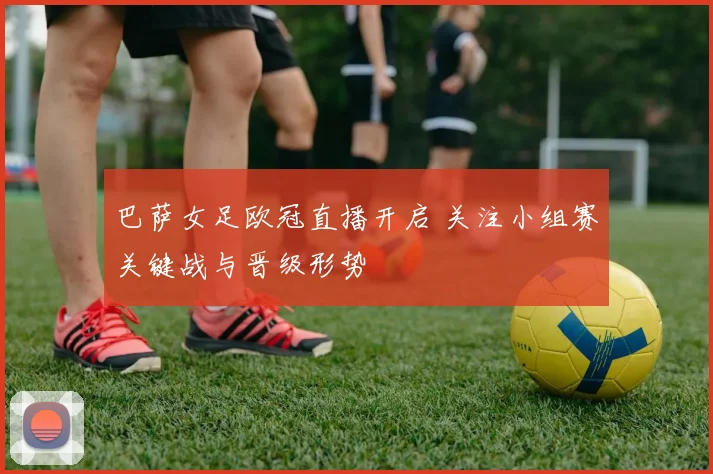 巴萨女足欧冠直播开启 关注小组赛关键战与晋级形势