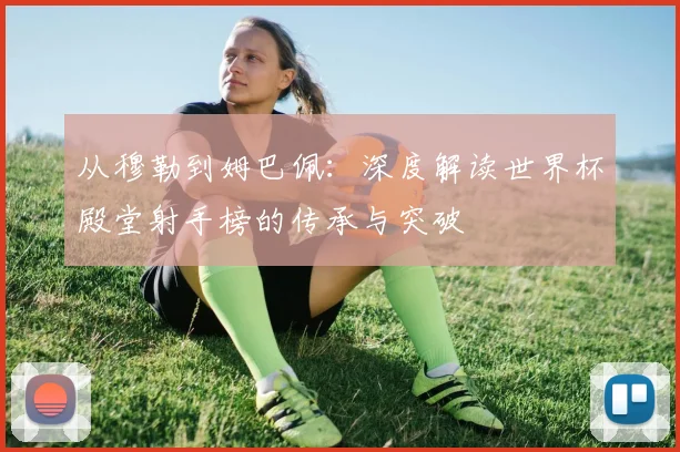 从穆勒到姆巴佩：深度解读世界杯殿堂射手榜的传承与突破