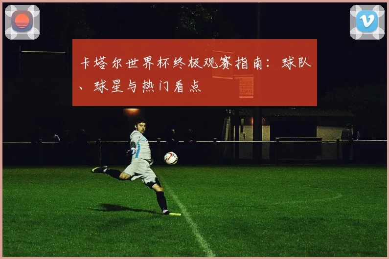 卡塔尔世界杯终极观赛指南:球队、球星与热门看点