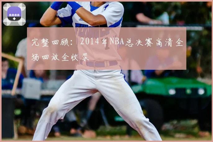 完整回顾：2014年NBA总决赛高清全场回放全收录