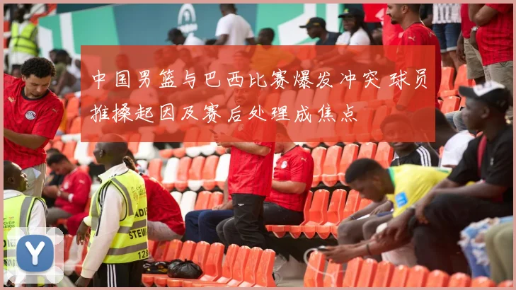 中国男篮与巴西比赛爆发冲突 球员推搡起因及赛后处理成焦点