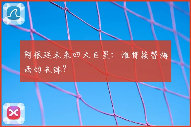 阿根廷未来四大巨星：谁将接替梅西的衣钵？