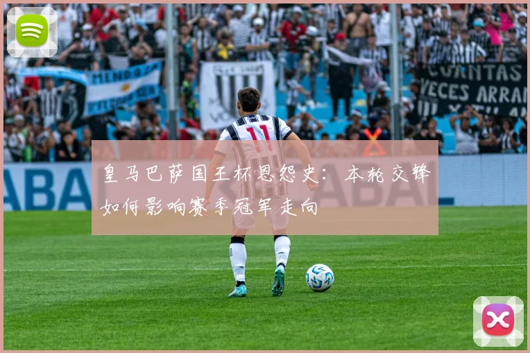 皇马巴萨国王杯恩怨史:本轮交锋如何影响赛季冠军走向