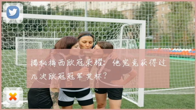 揭秘梅西欧冠荣耀:他究竟获得过几次欧冠冠军奖杯?
