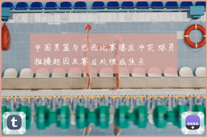 中国男篮与巴西比赛爆发冲突 球员推搡起因及赛后处理成焦点