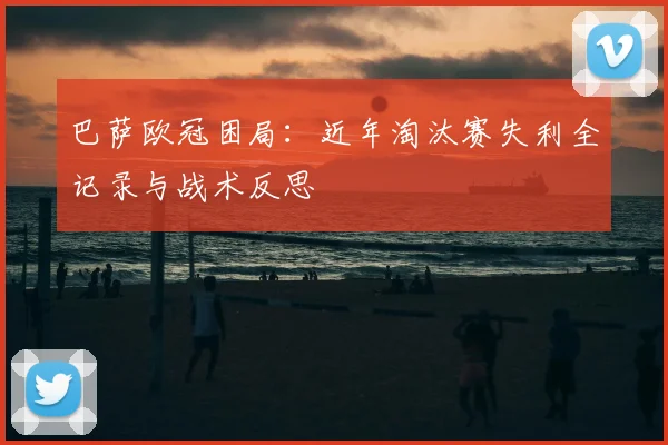 巴萨欧冠困局:近年淘汰赛失利全记录与战术反思
