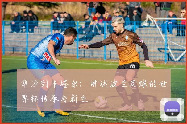 华沙到卡塔尔：讲述波兰足球的世界杯传承与新生