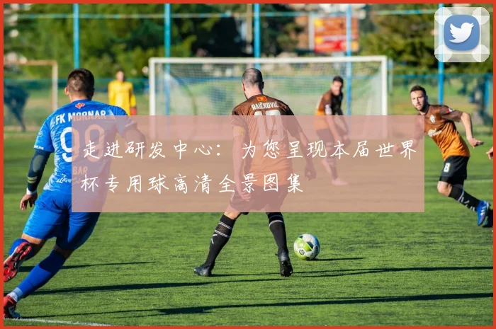 走进研发中心：为您呈现本届世界杯专用球高清全景图集