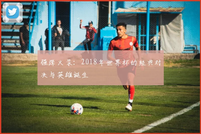 强烽火录：2018年世界杯的经典对决与英雄诞生