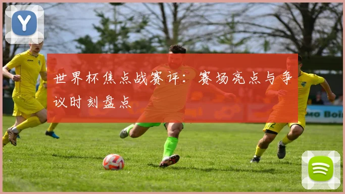 世界杯焦点战赛评：赛场亮点与争议时刻盘点